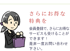 さらにお得な特典を　会員登録で、さらにお得なサービスも受けることができます！是非一度お問い合わせ下さい。