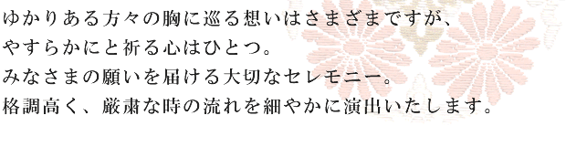 ゆかりある方々の胸に巡る想いはさまざまですが、やすらかにと祈る心はひとつ。みなさまの願いを届ける大切なセレモニー。格調高く、厳粛な時の流れを細やかに演出いたします。